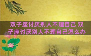 双子座讨厌别人不理自己 双子座讨厌别人不理自己怎么办